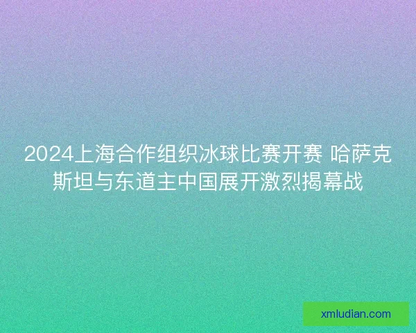 2024上海合作组织冰球比赛开赛 哈萨克斯坦与东道主中国展开激烈揭幕战