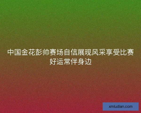 中国金花彭帅赛场自信展现风采享受比赛好运常伴身边
