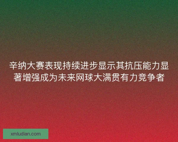 辛纳大赛表现持续进步显示其抗压能力显著增强成为未来网球大满贯有力竞争者