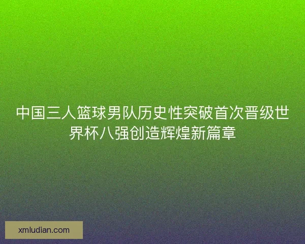中国三人篮球男队历史性突破首次晋级世界杯八强创造辉煌新篇章