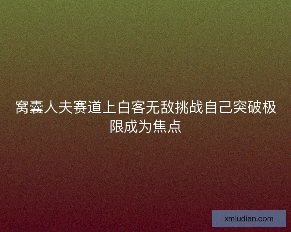 窝囊人夫赛道上白客无敌挑战自己突破极限成为焦点