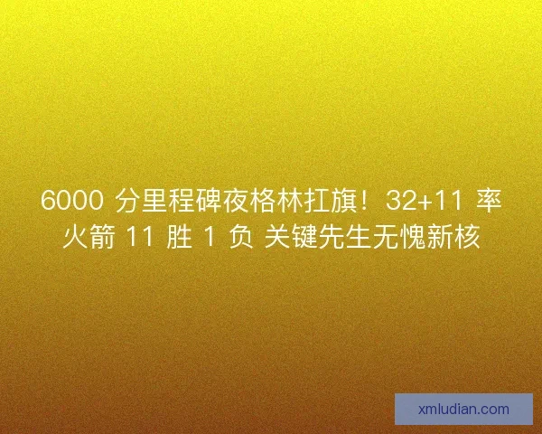6000 分里程碑夜格林扛旗！32+11 率火箭 11 胜 1 负 关键先生无愧新核